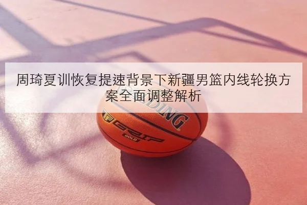 周琦夏训恢复提速背景下新疆男篮内线轮换方案全面调整解析